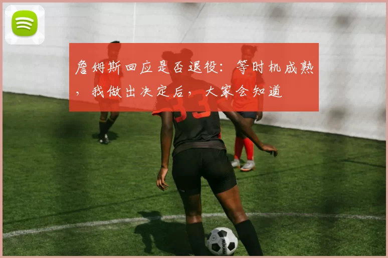 詹姆斯回应是否退役：等时机成熟，我做出决定后，大家会知道