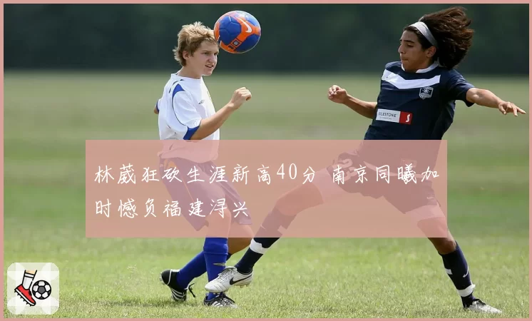 林葳狂砍生涯新高40分 南京同曦加时憾负福建浔兴