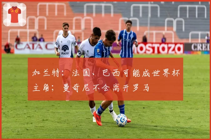 加兰特:法国、巴西可能成世界杯主角;曼奇尼不会离开罗马