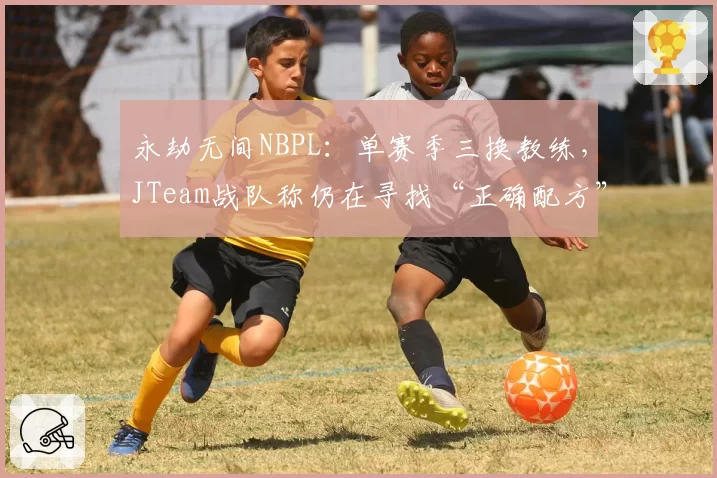 永劫无间NBPL:单赛季三换教练,JTeam战队称仍在寻找“正确配方”
