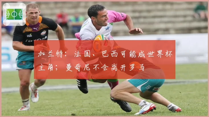 加兰特:法国、巴西可能成世界杯主角;曼奇尼不会离开罗马