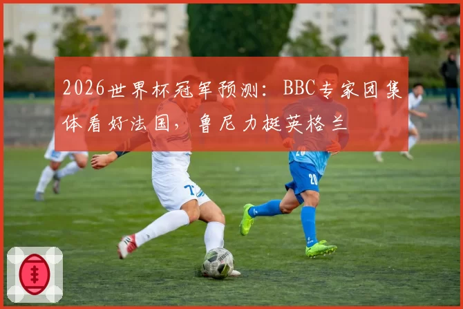 2026世界杯冠军预测:BBC专家团集体看好法国,鲁尼力挺英格兰
