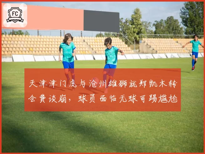 天津津门虎与沧州雄狮就郑凯木转会费谈崩,球员面临无球可踢尴尬