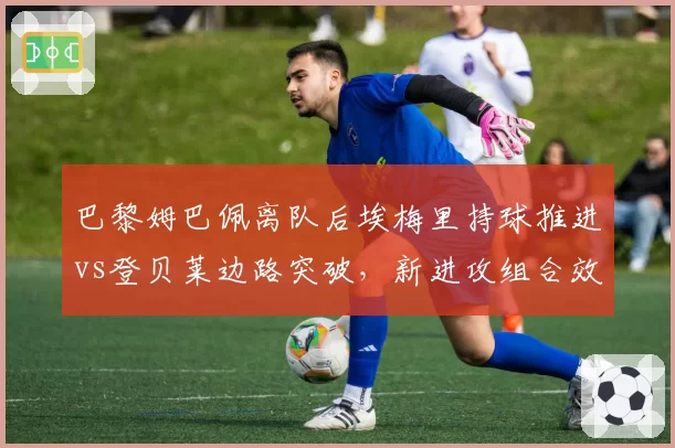 巴黎姆巴佩离队后埃梅里持球推进vs登贝莱边路突破，新进攻组合效率对比