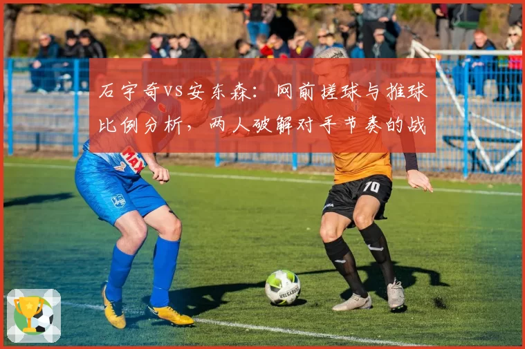 石宇奇vs安东森：网前搓球与推球比例分析，两人破解对手节奏的战术路径迥异