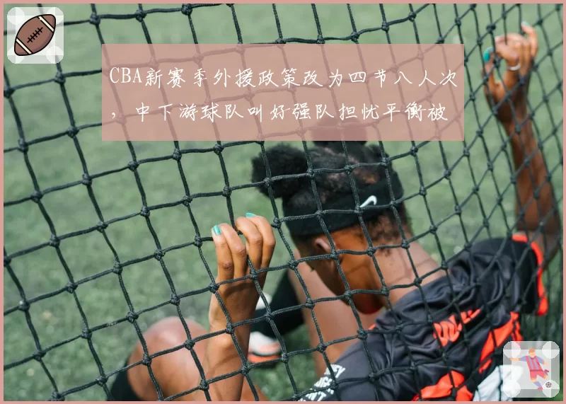 CBA新赛季外援政策改为四节八人次，中下游球队叫好强队担忧平衡被打破