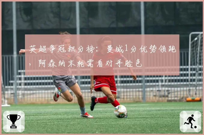英超争冠积分榜：曼城1分优势领跑，阿森纳末轮需看对手脸色