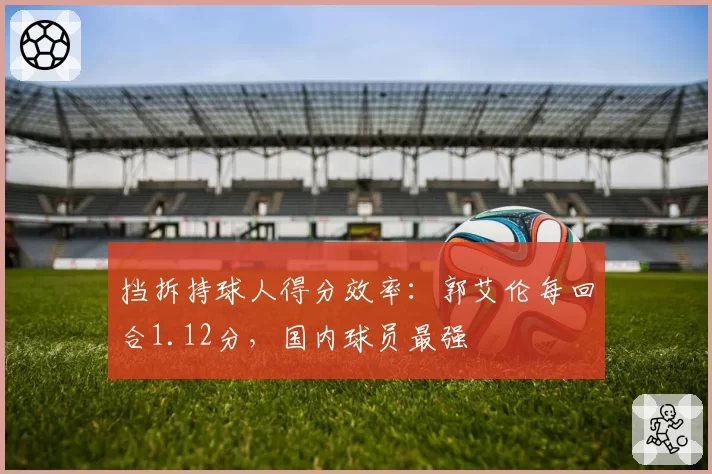 挡拆持球人得分效率：郭艾伦每回合1.12分，国内球员最强
