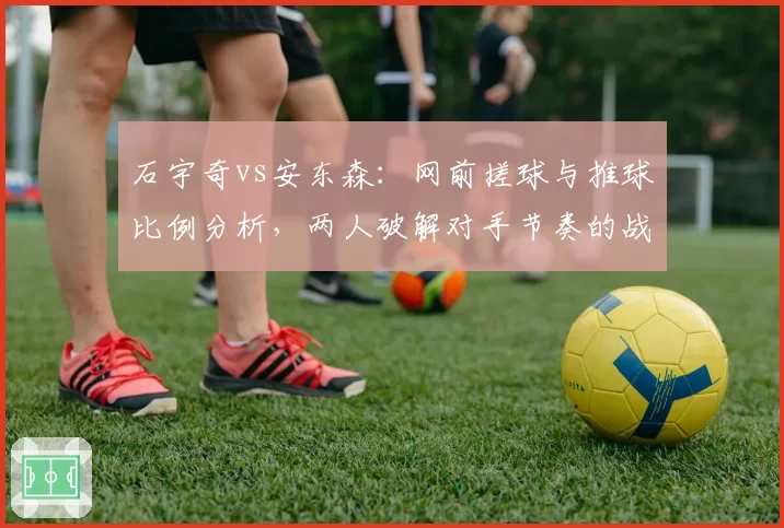 石宇奇vs安东森：网前搓球与推球比例分析，两人破解对手节奏的战术路径迥异
