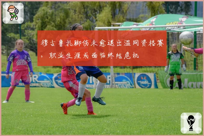 穆古鲁扎脚伤未愈退出温网资格赛，职业生涯或面临终结危机