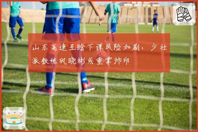 山东高速王晗下课风险加剧，少壮派教练巩晓彬或重掌帅印