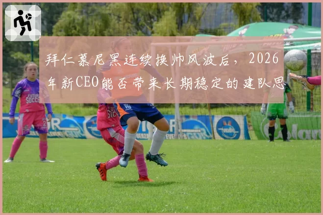 拜仁慕尼黑连续换帅风波后,2026年新CEO能否带来长期稳定的建队思路