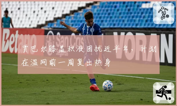 贾巴尔膝盖积液困扰近半年,计划在温网前一周复出热身