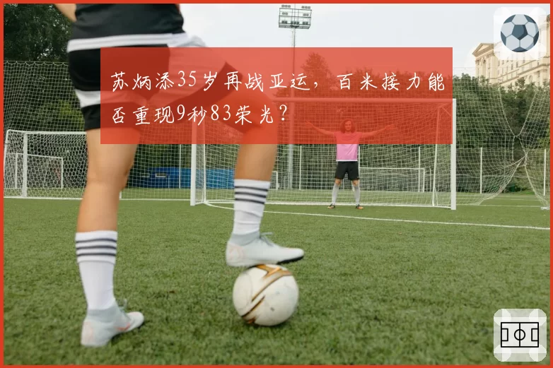苏炳添35岁再战亚运，百米接力能否重现9秒83荣光？