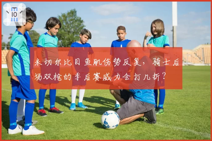 米切尔比目鱼肌伤势反复，骑士后场双枪的季后赛威力会打几折？