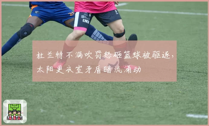 杜兰特不满吹罚怒砸篮球被驱逐,太阳更衣室矛盾暗流涌动