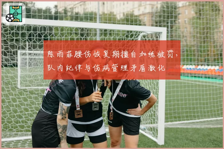 陈雨菲腰伤恢复期擅自加练被罚，队内纪律与伤病管理矛盾激化
