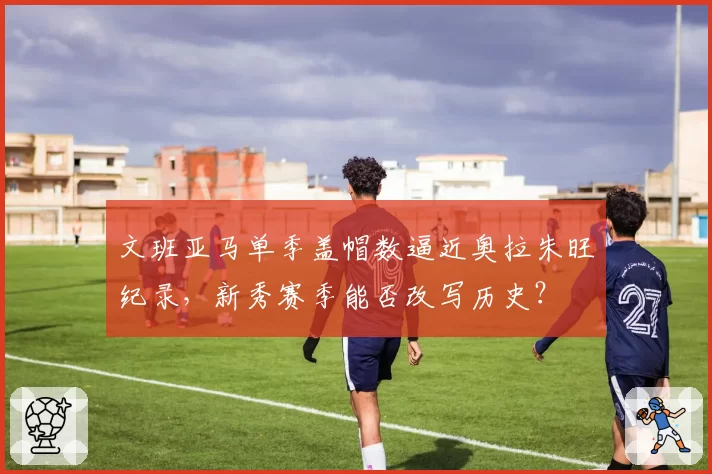 文班亚马单季盖帽数逼近奥拉朱旺纪录,新秀赛季能否改写历史?