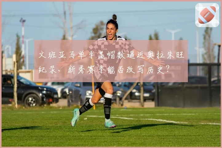文班亚马单季盖帽数逼近奥拉朱旺纪录,新秀赛季能否改写历史?