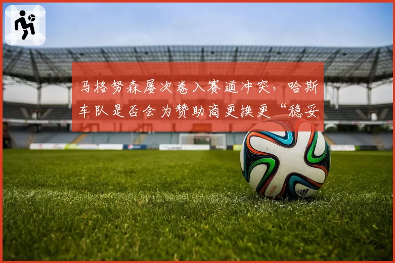 马格努森屡次卷入赛道冲突,哈斯车队是否会为赞助商更换更“稳妥”车手?
