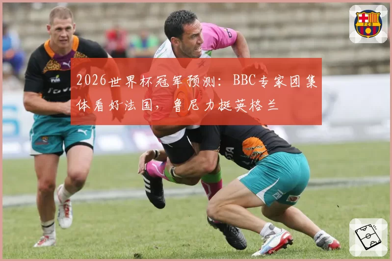 2026世界杯冠军预测:BBC专家团集体看好法国,鲁尼力挺英格兰