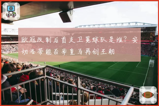 欧冠改制后首支卫冕球队是谁？安切洛蒂能否率皇马再创王朝