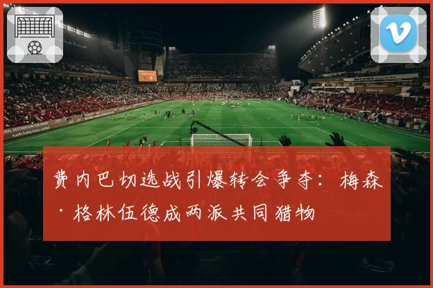 费内巴切选战引爆转会争夺:梅森·格林伍德成两派共同猎物