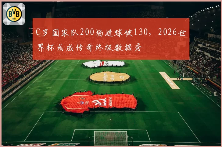 C罗国家队200场进球破130,2026世界杯或成传奇终极数据秀