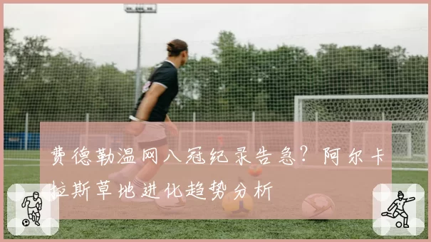 费德勒温网八冠纪录告急?阿尔卡拉斯草地进化趋势分析