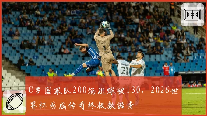 C罗国家队200场进球破130,2026世界杯或成传奇终极数据秀