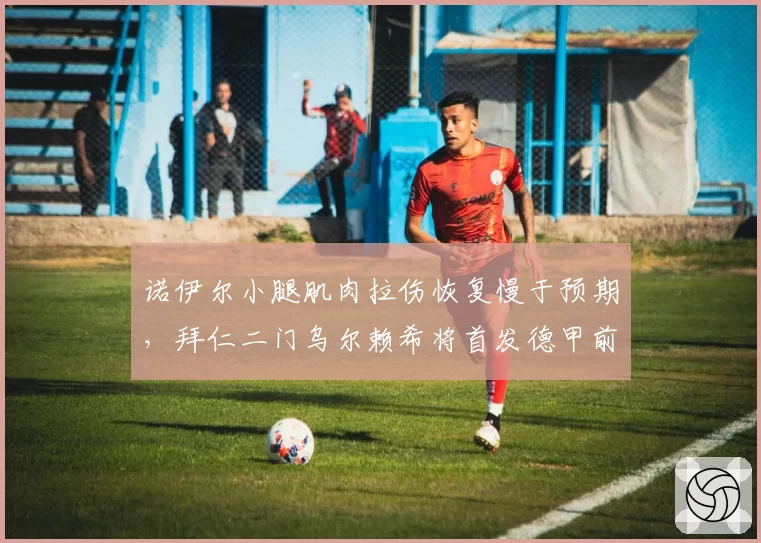 诺伊尔小腿肌肉拉伤恢复慢于预期,拜仁二门乌尔赖希将首发德甲前三轮