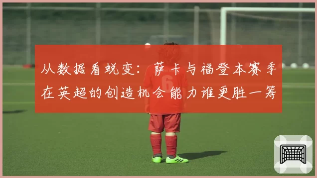从数据看蜕变:萨卡与福登本赛季在英超的创造机会能力谁更胜一筹?