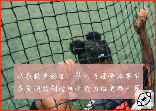 从数据看蜕变：萨卡与福登本赛季在英超的创造机会能力谁更胜一筹？