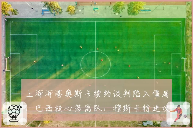 上海海港奥斯卡续约谈判陷入僵局,巴西核心若离队,穆斯卡特进攻体系如何重建?