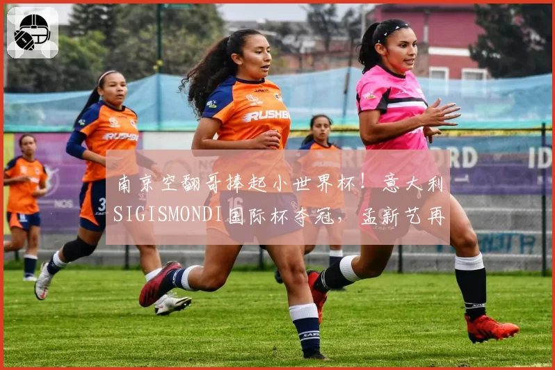 南京空翻哥捧起小世界杯！意大利SIGISMONDI国际杯夺冠，孟新艺再现后空翻经典动作