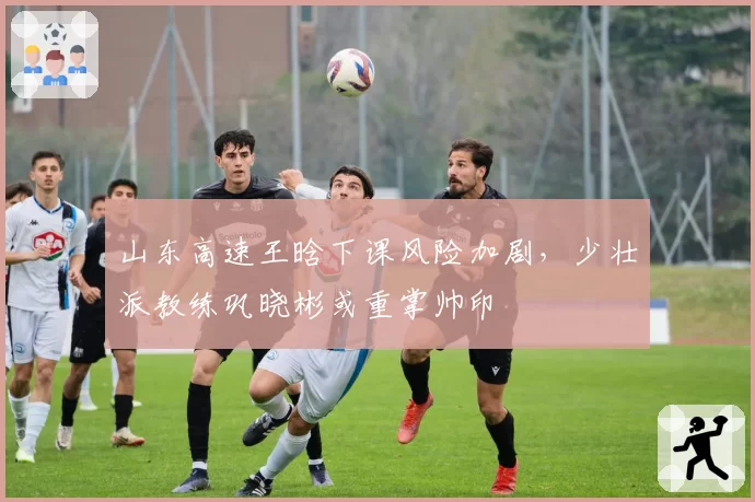 山东高速王晗下课风险加剧，少壮派教练巩晓彬或重掌帅印
