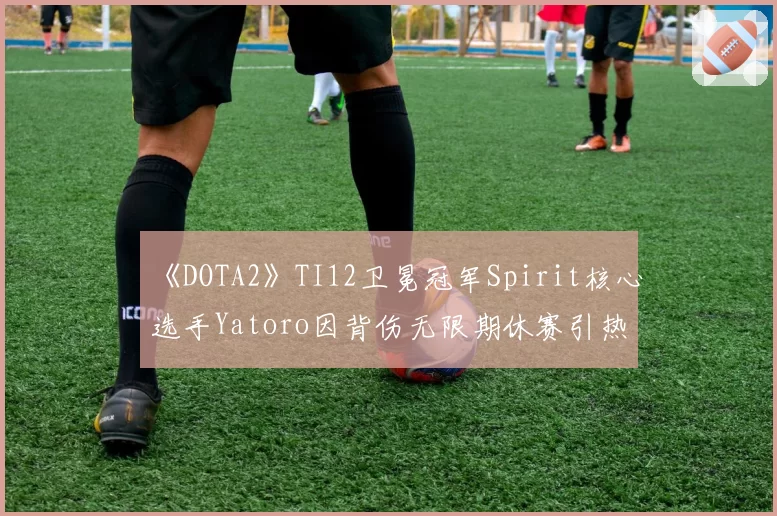 《DOTA2》TI12卫冕冠军Spirit核心选手Yatoro因背伤无限期休赛引热议