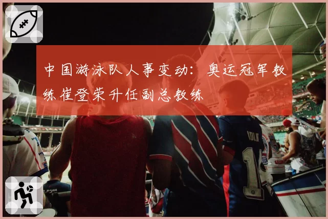 中国游泳队人事变动:奥运冠军教练崔登荣升任副总教练
