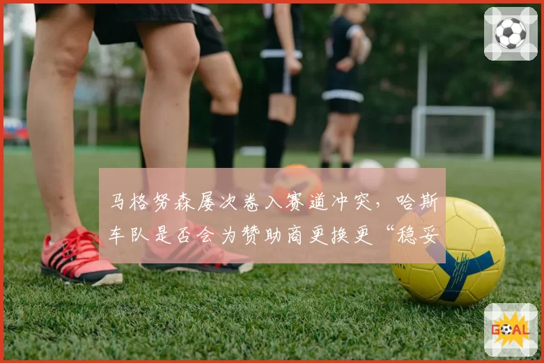 马格努森屡次卷入赛道冲突，哈斯车队是否会为赞助商更换更“稳妥”车手？