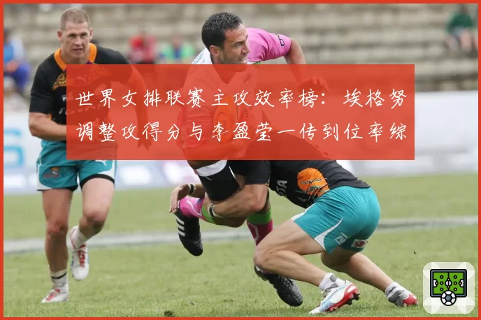 世界女排联赛主攻效率榜:埃格努调整攻得分与李盈莹一传到位率综合解析