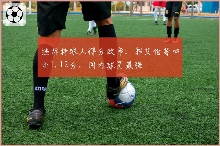 挡拆持球人得分效率：郭艾伦每回合1.12分，国内球员最强