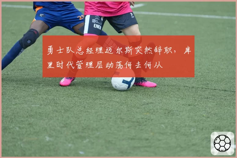 勇士队总经理迈尔斯突然辞职,库里时代管理层动荡何去何从