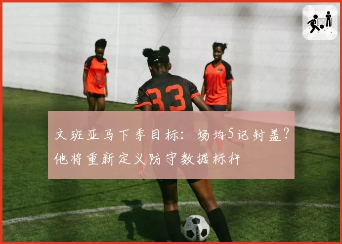 文班亚马下季目标：场均5记封盖？他将重新定义防守数据标杆
