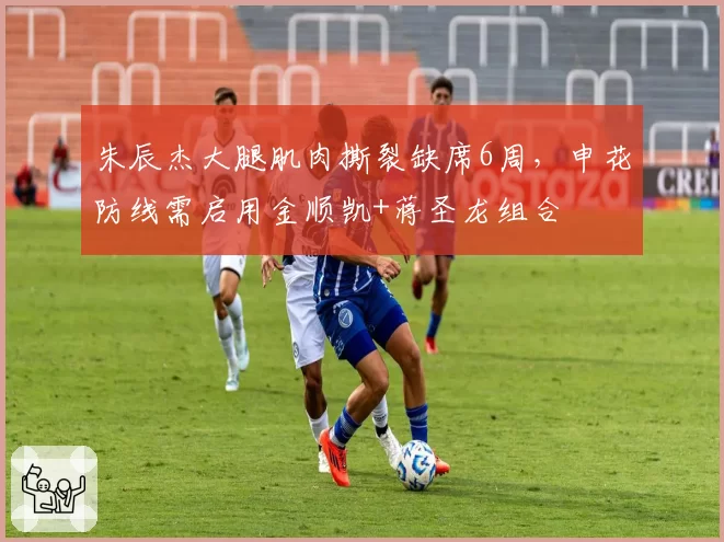 朱辰杰大腿肌肉撕裂缺席6周，申花防线需启用金顺凯+蒋圣龙组合