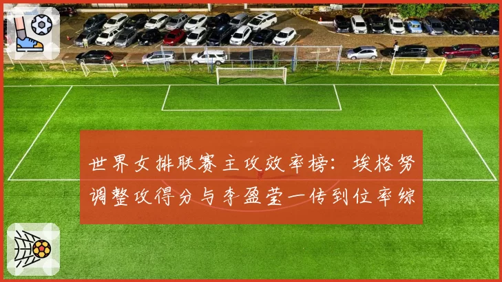 世界女排联赛主攻效率榜:埃格努调整攻得分与李盈莹一传到位率综合解析