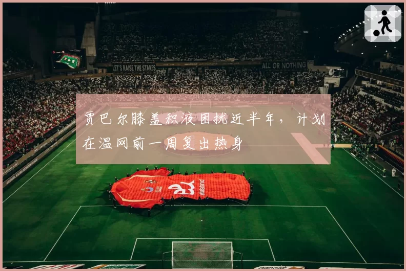 贾巴尔膝盖积液困扰近半年,计划在温网前一周复出热身