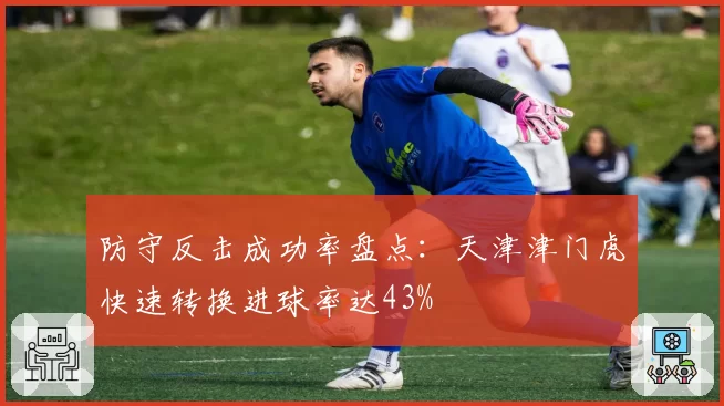 防守反击成功率盘点:天津津门虎快速转换进球率达43%