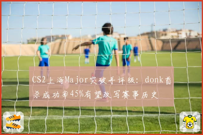 CS2上海Major突破手评级：donk首杀成功率45%有望改写赛事历史