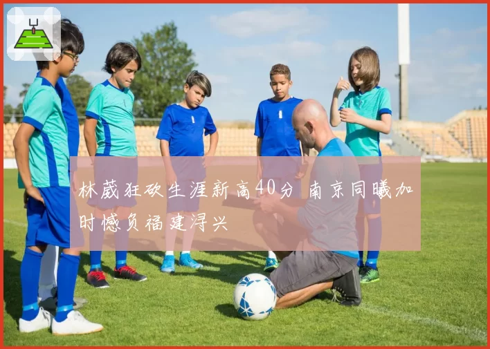林葳狂砍生涯新高40分 南京同曦加时憾负福建浔兴