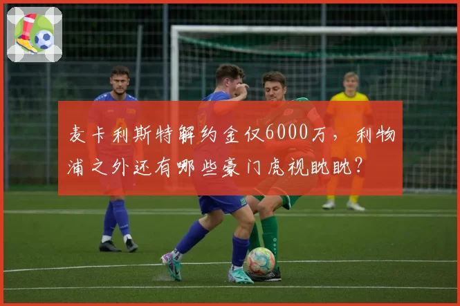 麦卡利斯特解约金仅6000万,利物浦之外还有哪些豪门虎视眈眈?